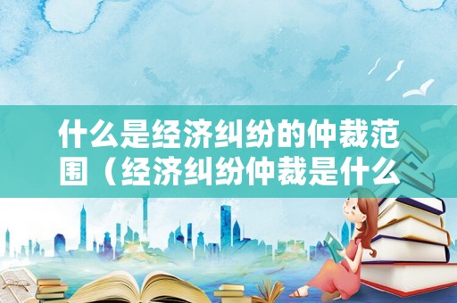 什么是經(jīng)濟糾紛的仲裁范圍（經(jīng)濟糾紛仲裁是什么意思）