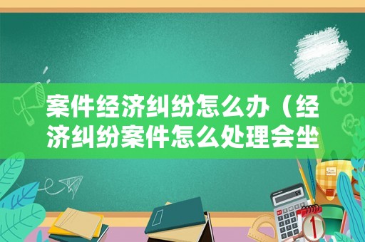 案件經(jīng)濟糾紛怎么辦（經(jīng)濟糾紛案件怎么處理會坐牢?）