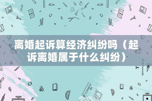離婚起訴算經(jīng)濟(jì)糾紛嗎（起訴離婚屬于什么糾紛）