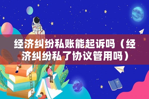 經(jīng)濟糾紛私賬能起訴嗎（經(jīng)濟糾紛私了協(xié)議管用嗎）