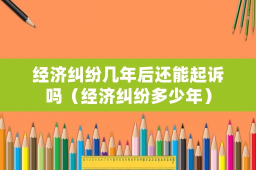 經(jīng)濟糾紛幾年后還能起訴嗎（經(jīng)濟糾紛多少年）