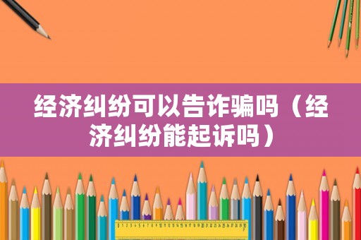 經(jīng)濟糾紛可以告詐騙嗎（經(jīng)濟糾紛能起訴嗎）