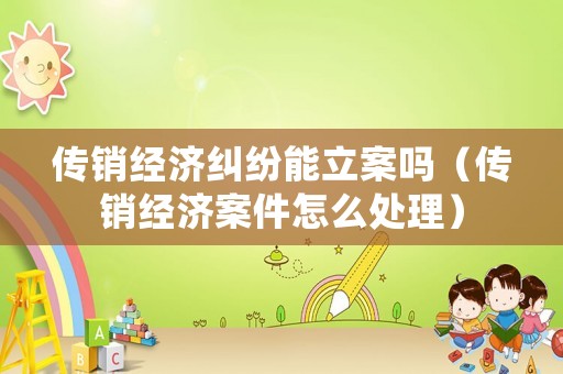 傳銷經(jīng)濟(jì)糾紛能立案嗎（傳銷經(jīng)濟(jì)案件怎么處理）