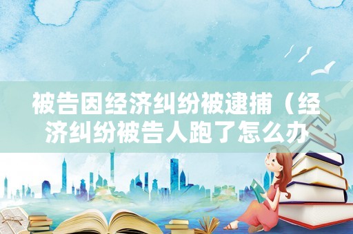 被告因經(jīng)濟糾紛被逮捕（經(jīng)濟糾紛被告人跑了怎么辦）