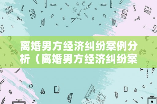 離婚男方經(jīng)濟(jì)糾紛案例分析（離婚男方經(jīng)濟(jì)糾紛案例分析報(bào)告）