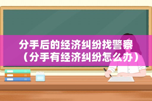 分手后的經(jīng)濟糾紛找警察（分手有經(jīng)濟糾紛怎么辦）