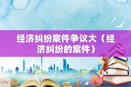 經(jīng)濟(jì)糾紛案件爭(zhēng)議大（經(jīng)濟(jì)糾紛的案件）