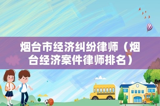 煙臺(tái)市經(jīng)濟(jì)糾紛律師（煙臺(tái)經(jīng)濟(jì)案件律師排名）
