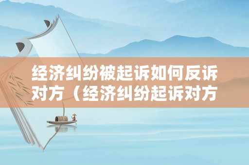 經(jīng)濟(jì)糾紛被起訴如何反訴對(duì)方（經(jīng)濟(jì)糾紛起訴對(duì)方會(huì)怎么樣）
