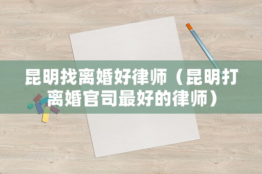 昆明找離婚好律師（昆明打離婚官司最好的律師）