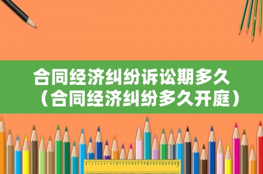 合同經(jīng)濟(jì)糾紛訴訟期多久（合同經(jīng)濟(jì)糾紛多久開庭）