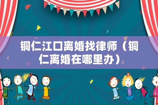 銅仁江口離婚找律師（銅仁離婚在哪里辦）