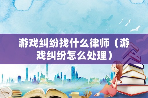 游戲糾紛找什么律師（游戲糾紛怎么處理）