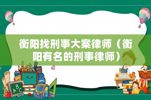 衡陽找刑事大案律師（衡陽有名的刑事律師）