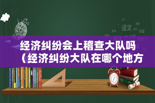 經(jīng)濟糾紛會上稽查大隊嗎（經(jīng)濟糾紛大隊在哪個地方）