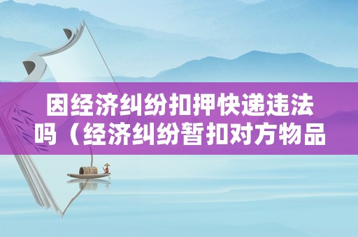 因經(jīng)濟糾紛扣押快遞違法嗎（經(jīng)濟糾紛暫扣對方物品）