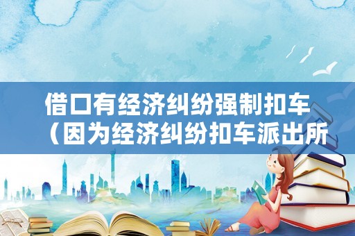 借口有經(jīng)濟(jì)糾紛強(qiáng)制扣車(chē)（因?yàn)榻?jīng)濟(jì)糾紛扣車(chē)派出所受理嗎）