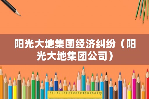 陽光大地集團(tuán)經(jīng)濟(jì)糾紛（陽光大地集團(tuán)公司）