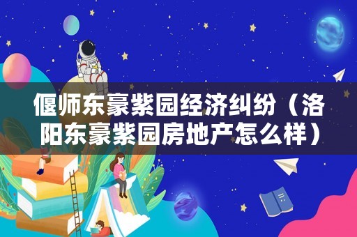 偃師東豪紫園經(jīng)濟(jì)糾紛（洛陽(yáng)東豪紫園房地產(chǎn)怎么樣）