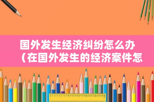 國外發(fā)生經(jīng)濟(jì)糾紛怎么辦（在國外發(fā)生的經(jīng)濟(jì)案件怎么處理）