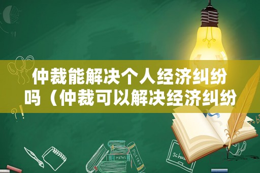 仲裁能解決個(gè)人經(jīng)濟(jì)糾紛嗎（仲裁可以解決經(jīng)濟(jì)糾紛嗎）