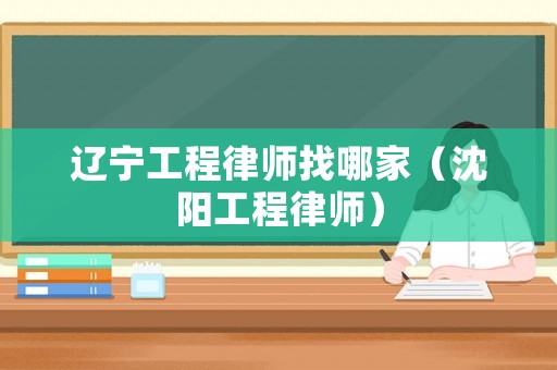 遼寧工程律師找哪家（沈陽工程律師）