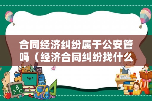 合同經(jīng)濟(jì)糾紛屬于公安管嗎（經(jīng)濟(jì)合同糾紛找什么部門）