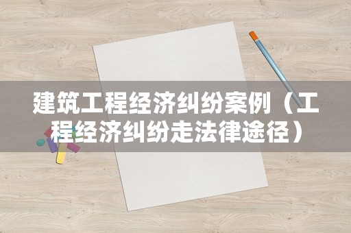 建筑工程經(jīng)濟糾紛案例（工程經(jīng)濟糾紛走法律途徑）