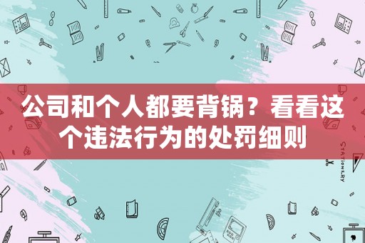 公司和個(gè)人都要背鍋？看看這個(gè)違法行為的處罰細(xì)則