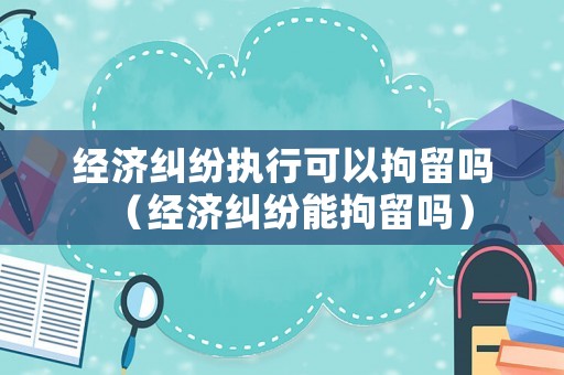 經(jīng)濟糾紛執(zhí)行可以拘留嗎（經(jīng)濟糾紛能拘留嗎）