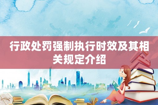 行政處罰強制執(zhí)行時效及其相關(guān)規(guī)定介紹