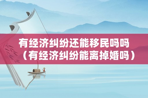 有經(jīng)濟糾紛還能移民嗎嗎（有經(jīng)濟糾紛能離掉婚嗎）