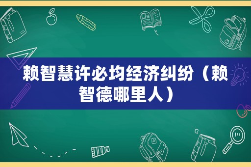 賴智慧許必均經(jīng)濟(jì)糾紛（賴智德哪里人）
