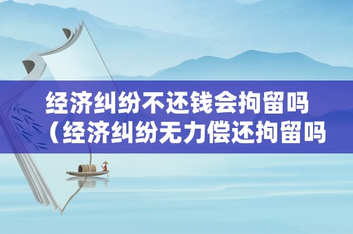 經(jīng)濟(jì)糾紛不還錢會拘留嗎（經(jīng)濟(jì)糾紛無力償還拘留嗎）