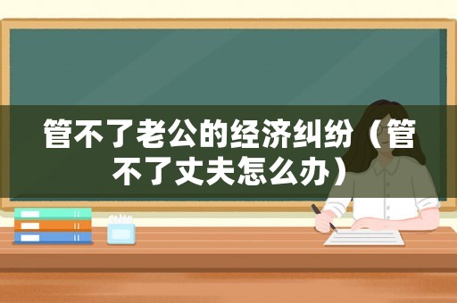 管不了老公的經(jīng)濟(jì)糾紛（管不了丈夫怎么辦）