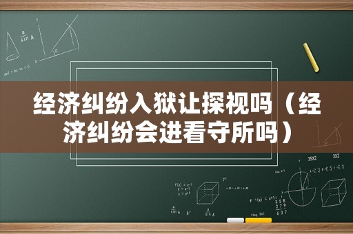 經濟糾紛入獄讓探視嗎（經濟糾紛會進看守所嗎）