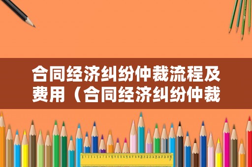 合同經(jīng)濟糾紛仲裁流程及費用（合同經(jīng)濟糾紛仲裁流程及費用由誰承擔）