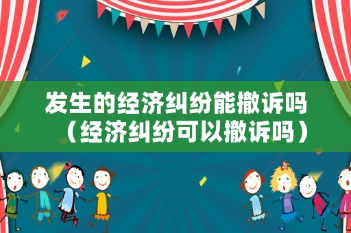 發(fā)生的經(jīng)濟(jì)糾紛能撤訴嗎（經(jīng)濟(jì)糾紛可以撤訴嗎）