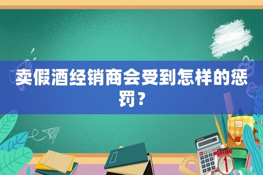 賣假酒經(jīng)銷商會(huì)受到怎樣的懲罰？