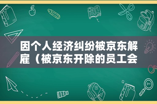 因個人經濟糾紛被京東解雇（被京東開除的員工會不會納入個人信用）