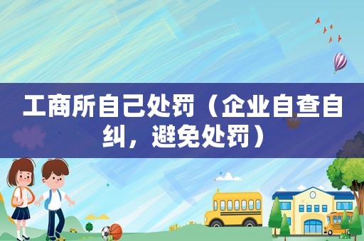 工商所自己處罰（企業(yè)自查自糾，避免處罰）