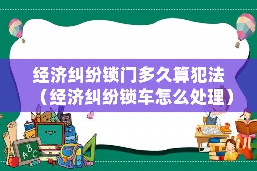 經濟糾紛鎖門多久算犯法（經濟糾紛鎖車怎么處理）