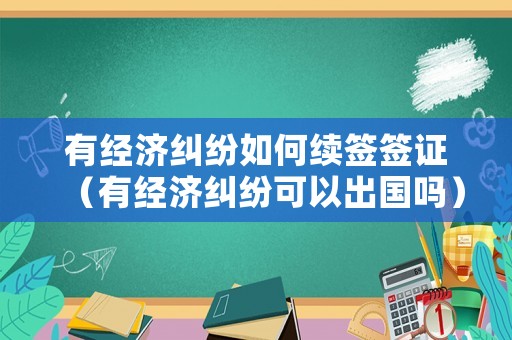 有經(jīng)濟(jì)糾紛如何續(xù)簽簽證（有經(jīng)濟(jì)糾紛可以出國嗎）