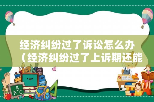 經(jīng)濟(jì)糾紛過了訴訟怎么辦（經(jīng)濟(jì)糾紛過了上訴期還能上訴嗎）