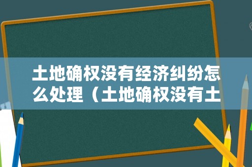 土地確權(quán)沒有經(jīng)濟糾紛怎么處理（土地確權(quán)沒有土地怎么辦）