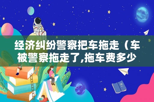 經(jīng)濟糾紛警察把車拖走（車被警察拖走了,拖車費多少錢）