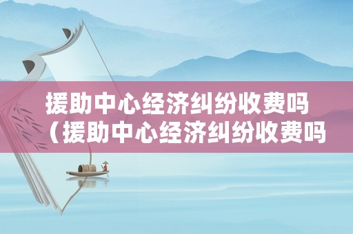 援助中心經(jīng)濟(jì)糾紛收費嗎（援助中心經(jīng)濟(jì)糾紛收費嗎多少錢）