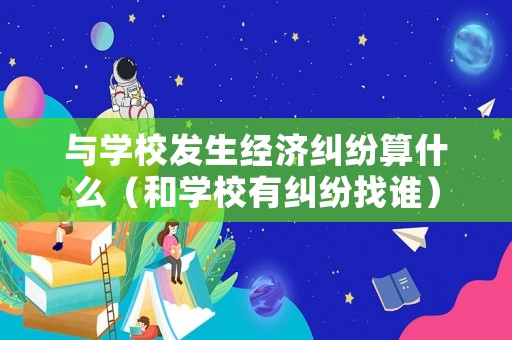 與學(xué)校發(fā)生經(jīng)濟糾紛算什么（和學(xué)校有糾紛找誰）