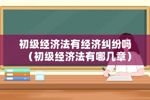 初級經(jīng)濟法有經(jīng)濟糾紛嗎（初級經(jīng)濟法有哪幾章）