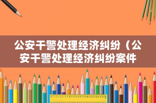公安干警處理經(jīng)濟糾紛（公安干警處理經(jīng)濟糾紛案件）